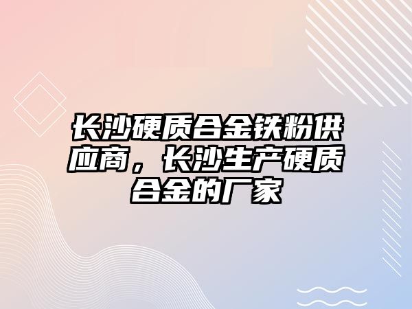 長沙硬質合金鐵粉供應商，長沙生產硬質合金的廠家