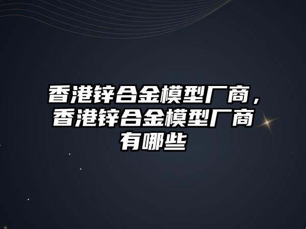 香港鋅合金模型廠商，香港鋅合金模型廠商有哪些