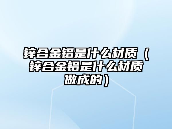 鋅合金鋁是什么材質(zhì)（鋅合金鋁是什么材質(zhì)做成的）