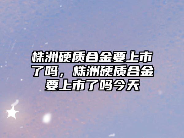 株洲硬質合金要上市了嗎，株洲硬質合金要上市了嗎今天