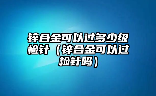 鋅合金可以過多少級檢針（鋅合金可以過檢針嗎）