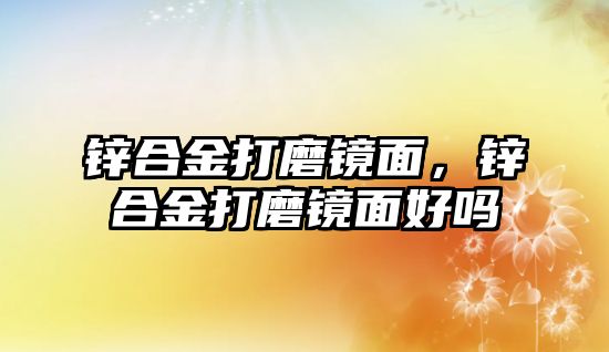 鋅合金打磨鏡面，鋅合金打磨鏡面好嗎