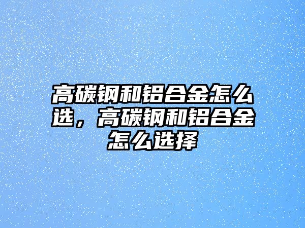 高碳鋼和鋁合金怎么選，高碳鋼和鋁合金怎么選擇