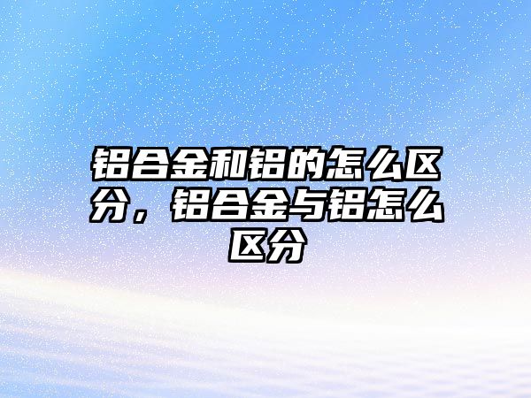 鋁合金和鋁的怎么區(qū)分，鋁合金與鋁怎么區(qū)分