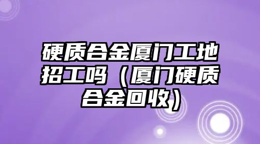 硬質(zhì)合金廈門工地招工嗎（廈門硬質(zhì)合金回收）