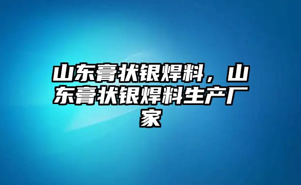 山東膏狀銀焊料，山東膏狀銀焊料生產(chǎn)廠家