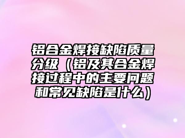 鋁合金焊接缺陷質(zhì)量分級（鋁及其合金焊接過程中的主要問題和常見缺陷是什么）