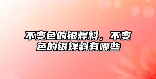 不變色的銀焊料，不變色的銀焊料有哪些