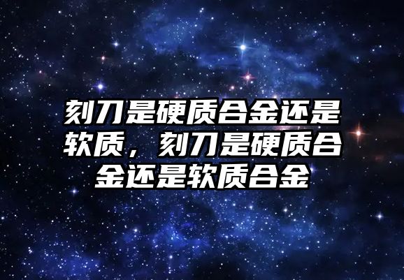 刻刀是硬質(zhì)合金還是軟質(zhì)，刻刀是硬質(zhì)合金還是軟質(zhì)合金