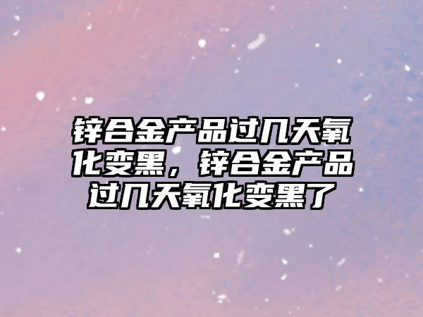 鋅合金產品過幾天氧化變黑，鋅合金產品過幾天氧化變黑了