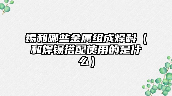 錫和哪些金屬組成焊料（和焊錫搭配使用的是什么）