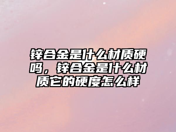 鋅合金是什么材質(zhì)硬嗎，鋅合金是什么材質(zhì)它的硬度怎么樣