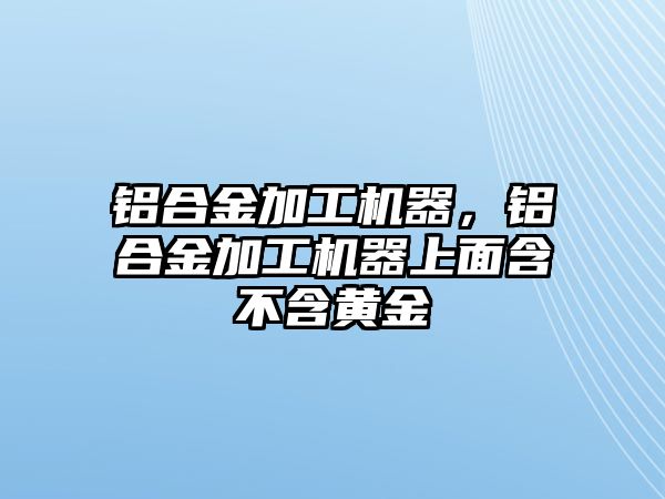 鋁合金加工機器，鋁合金加工機器上面含不含黃金