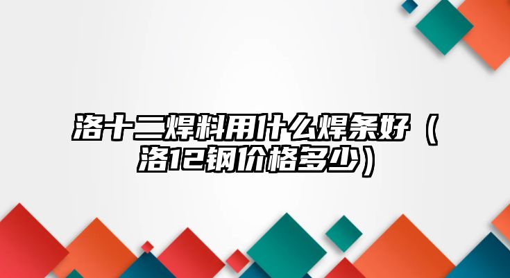 洛十二焊料用什么焊條好（洛12鋼價(jià)格多少）