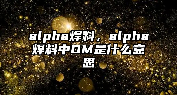 alpha焊料，alpha焊料中OM是什么意思