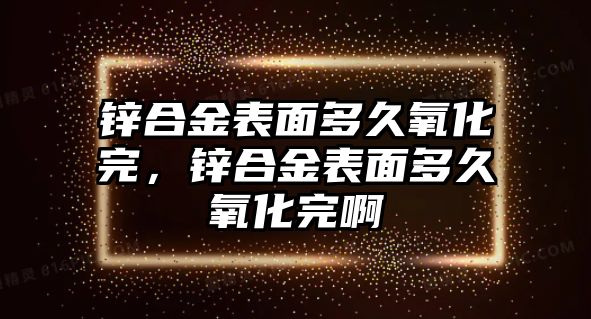 鋅合金表面多久氧化完，鋅合金表面多久氧化完啊