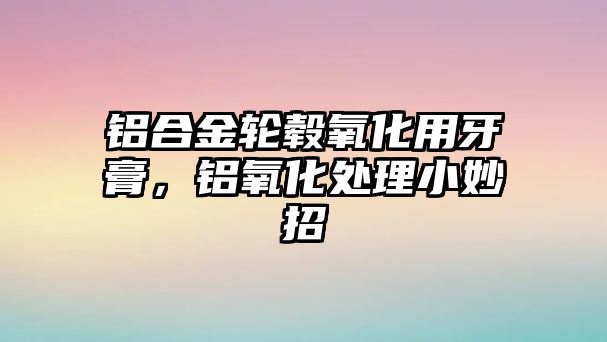 鋁合金輪轂氧化用牙膏，鋁氧化處理小妙招