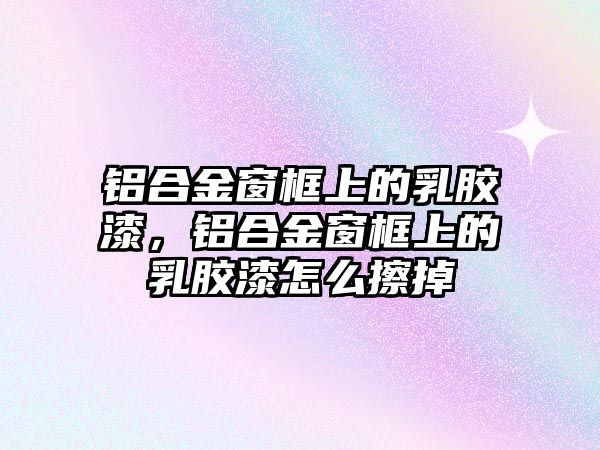 鋁合金窗框上的乳膠漆，鋁合金窗框上的乳膠漆怎么擦掉