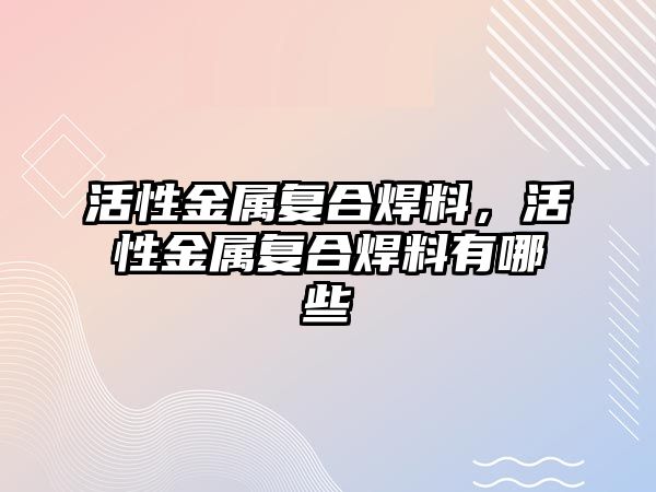 活性金屬復合焊料，活性金屬復合焊料有哪些