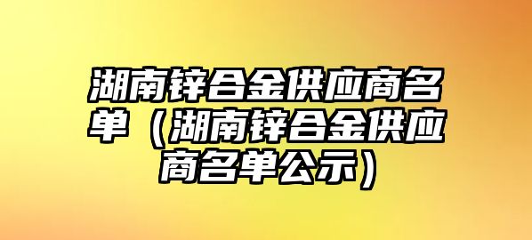 湖南鋅合金供應(yīng)商名單（湖南鋅合金供應(yīng)商名單公示）