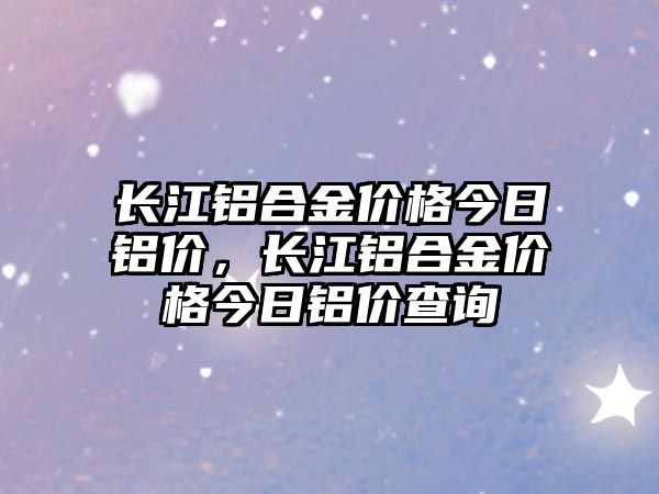 長江鋁合金價格今日鋁價，長江鋁合金價格今日鋁價查詢