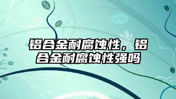 鋁合金耐腐蝕性，鋁合金耐腐蝕性強嗎