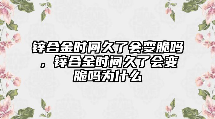 鋅合金時(shí)間久了會變脆嗎，鋅合金時(shí)間久了會變脆嗎為什么