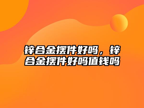 鋅合金擺件好嗎，鋅合金擺件好嗎值錢嗎