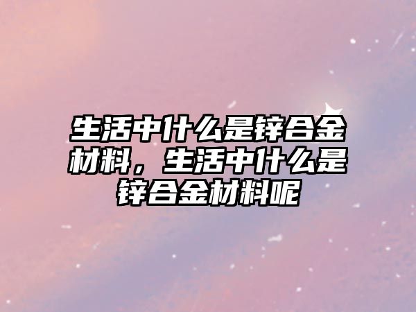 生活中什么是鋅合金材料，生活中什么是鋅合金材料呢