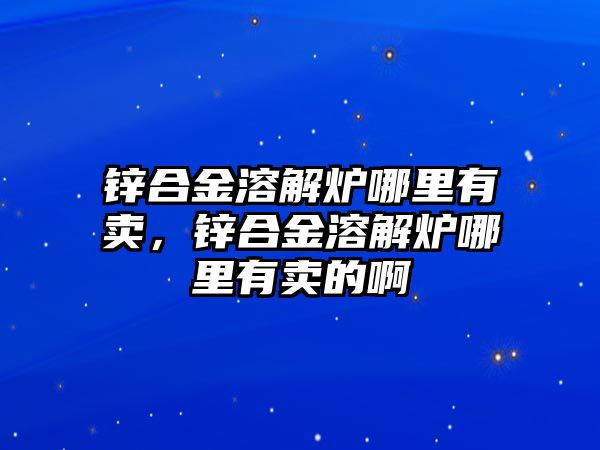 鋅合金溶解爐哪里有賣，鋅合金溶解爐哪里有賣的啊