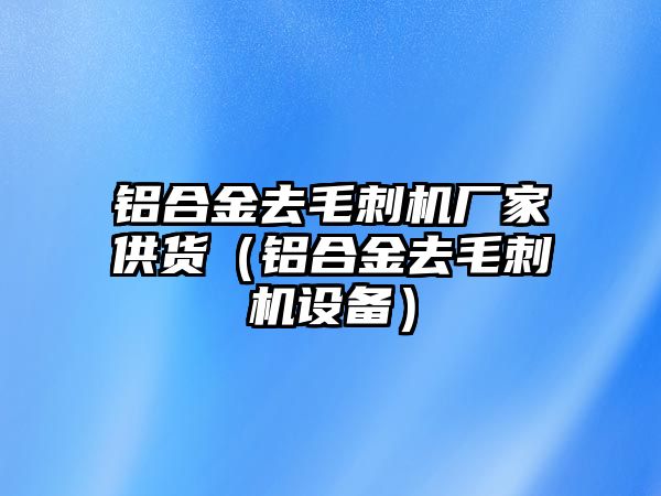 鋁合金去毛刺機廠家供貨（鋁合金去毛刺機設(shè)備）