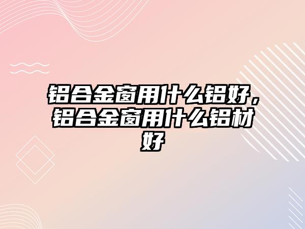 鋁合金窗用什么鋁好，鋁合金窗用什么鋁材好