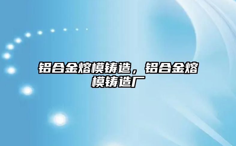 鋁合金熔模鑄造，鋁合金熔模鑄造廠