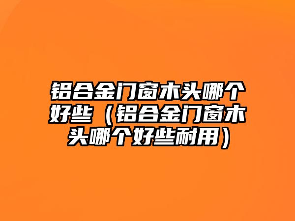 鋁合金門窗木頭哪個(gè)好些（鋁合金門窗木頭哪個(gè)好些耐用）