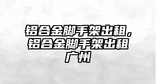 鋁合金腳手架出租，鋁合金腳手架出租廣州