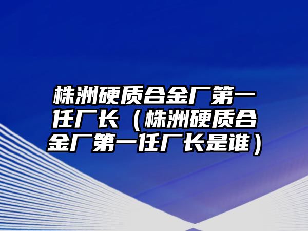 株洲硬質合金廠第一任廠長（株洲硬質合金廠第一任廠長是誰）