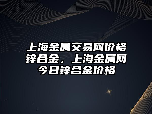 上海金屬交易網(wǎng)價(jià)格鋅合金，上海金屬網(wǎng)今日鋅合金價(jià)格