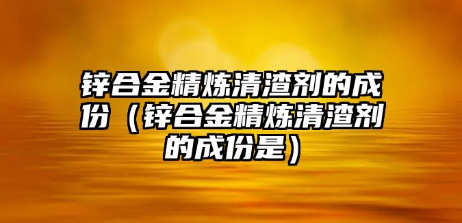 鋅合金精煉清渣劑的成份（鋅合金精煉清渣劑的成份是）