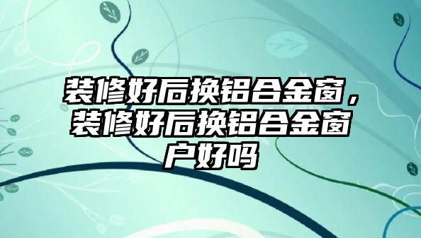 裝修好后換鋁合金窗，裝修好后換鋁合金窗戶好嗎