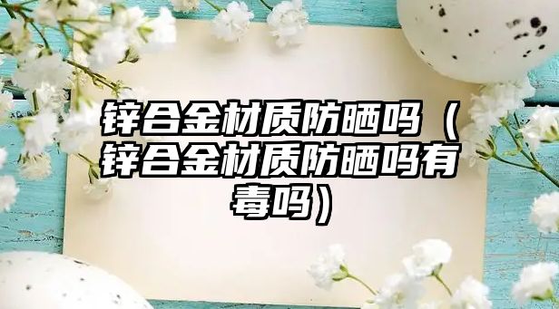 鋅合金材質(zhì)防曬嗎（鋅合金材質(zhì)防曬嗎有毒嗎）