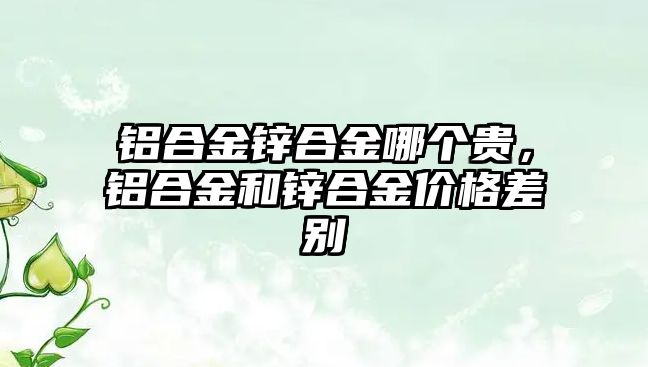 鋁合金鋅合金哪個貴，鋁合金和鋅合金價格差別