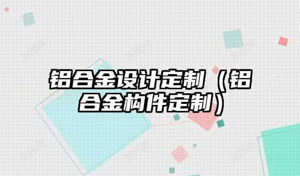 鋁合金設(shè)計定制（鋁合金構(gòu)件定制）