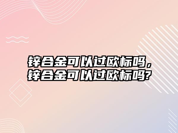 鋅合金可以過(guò)歐標(biāo)嗎，鋅合金可以過(guò)歐標(biāo)嗎?