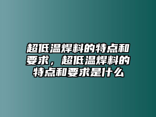 超低溫焊料的特點(diǎn)和要求，超低溫焊料的特點(diǎn)和要求是什么