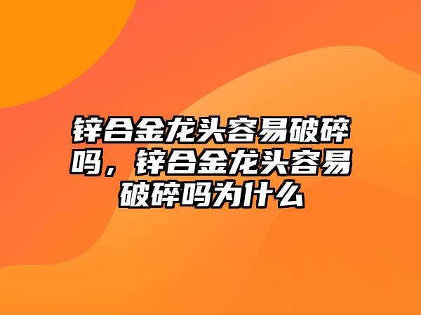 鋅合金龍頭容易破碎嗎，鋅合金龍頭容易破碎嗎為什么