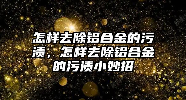 怎樣去除鋁合金的污漬，怎樣去除鋁合金的污漬小妙招