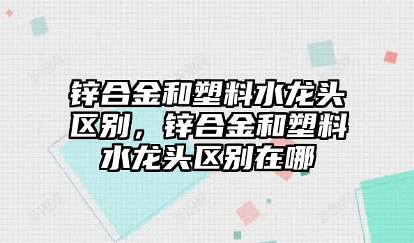 鋅合金和塑料水龍頭區(qū)別，鋅合金和塑料水龍頭區(qū)別在哪