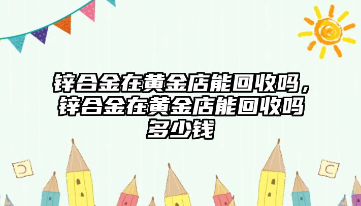 鋅合金在黃金店能回收嗎，鋅合金在黃金店能回收嗎多少錢