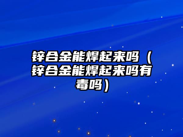 鋅合金能焊起來嗎（鋅合金能焊起來嗎有毒嗎）