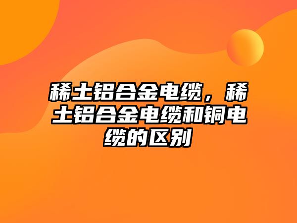 稀土鋁合金電纜，稀土鋁合金電纜和銅電纜的區(qū)別